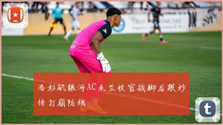 洛杉矶银河AC米兰收官战脚后跟妙传打崩防线