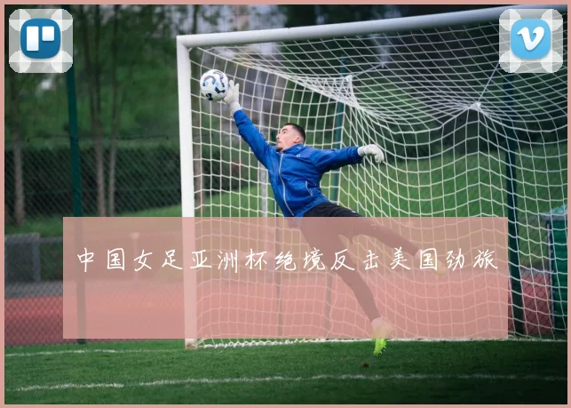 中国女足亚洲杯绝境反击美国劲旅