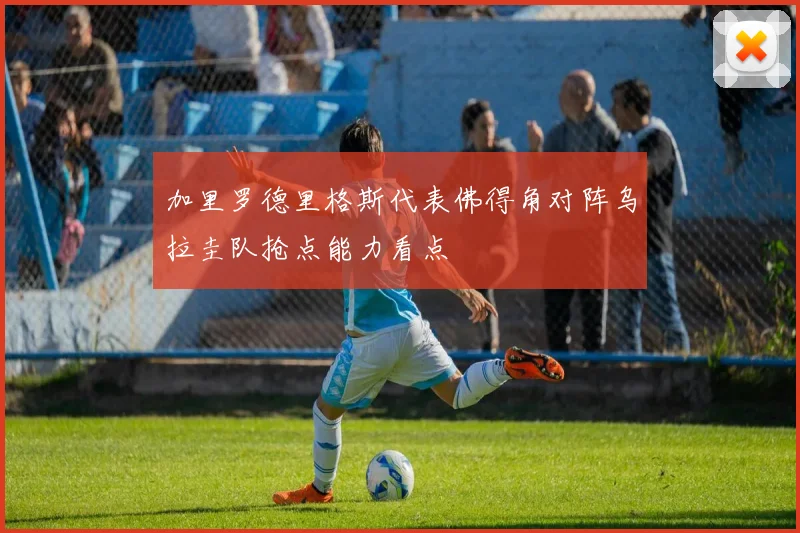 加里罗德里格斯代表佛得角对阵乌拉圭队抢点能力看点