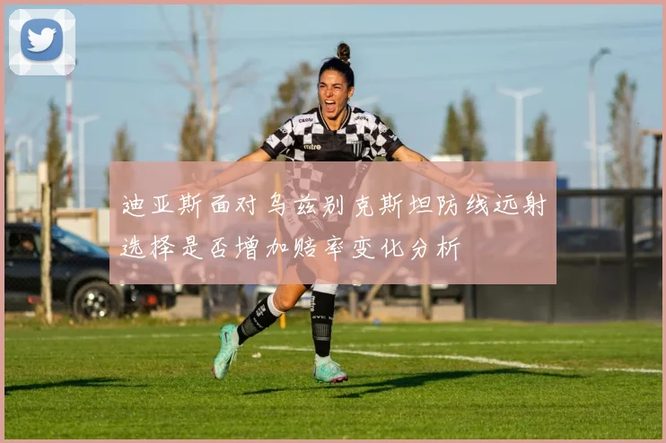 迪亚斯面对乌兹别克斯坦防线远射选择是否增加赔率变化分析