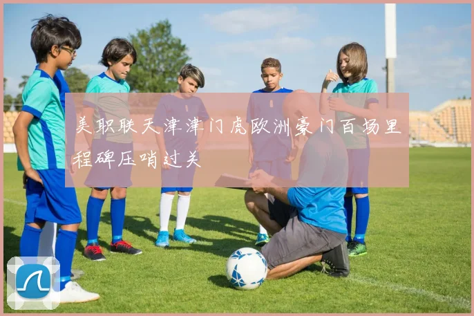 美职联天津津门虎欧洲豪门百场里程碑压哨过关