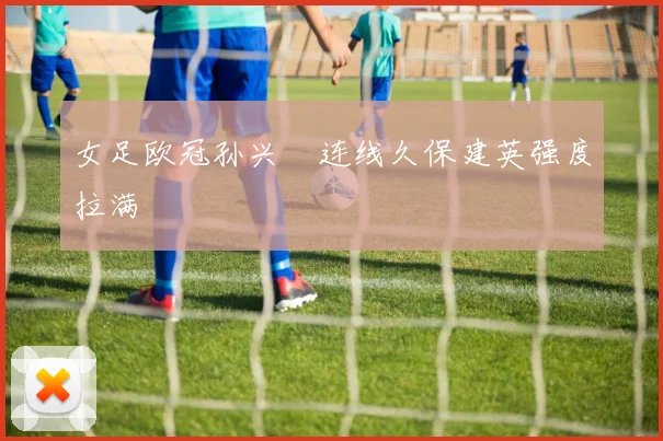 女足欧冠孙兴慜连线久保建英强度拉满