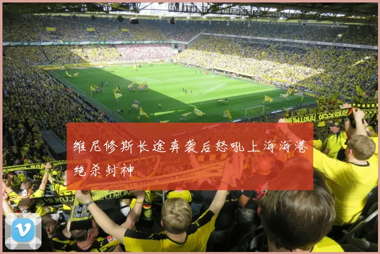 维尼修斯长途奔袭后怒吼上海海港绝杀封神