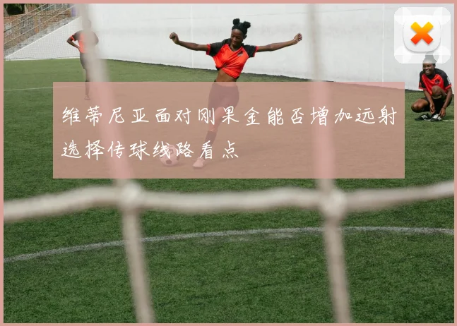 维蒂尼亚面对刚果金能否增加远射选择传球线路看点