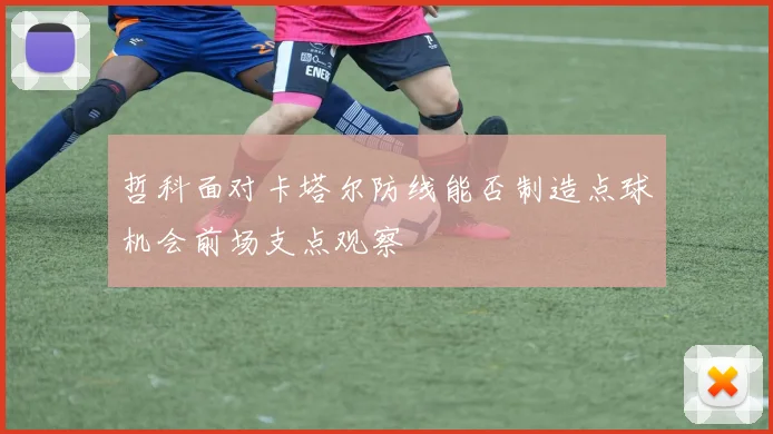 哲科面对卡塔尔防线能否制造点球机会前场支点观察
