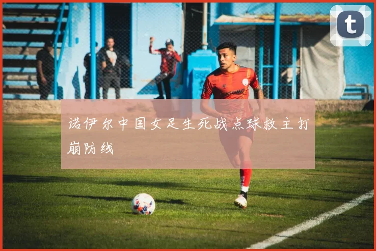 诺伊尔中国女足生死战点球救主打崩防线
