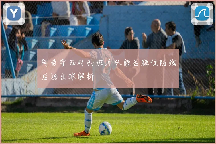 阿劳霍面对西班牙队能否稳住防线后场出球解析