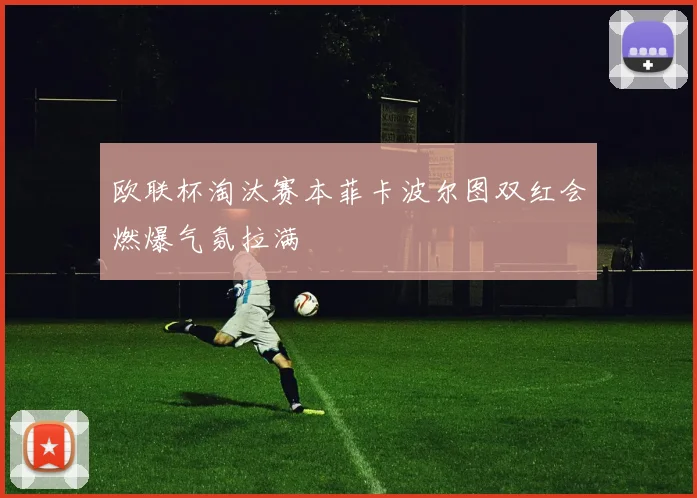 欧联杯淘汰赛本菲卡波尔图双红会燃爆气氛拉满