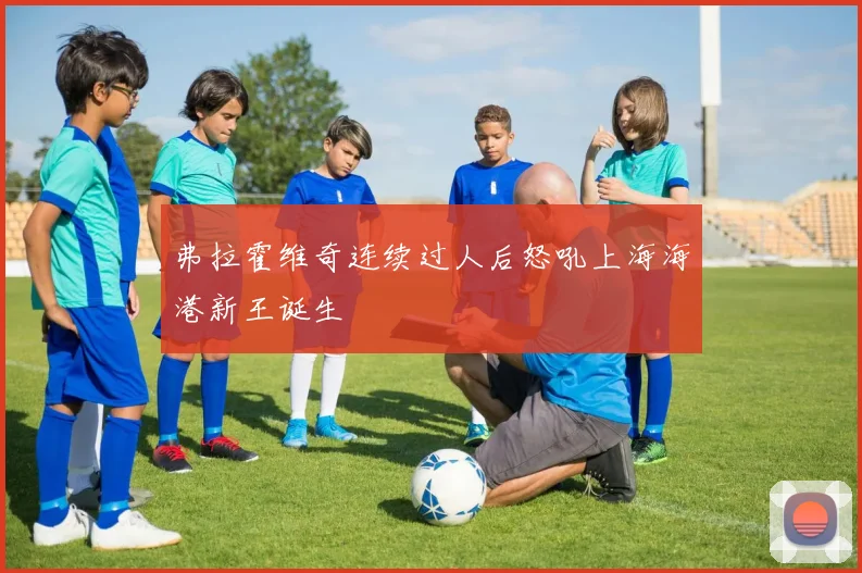 弗拉霍维奇连续过人后怒吼上海海港新王诞生