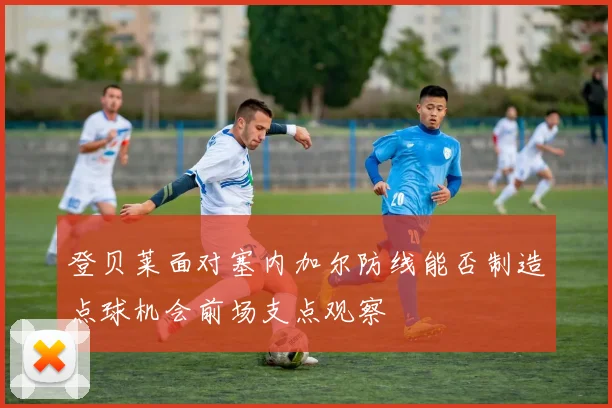 登贝莱面对塞内加尔防线能否制造点球机会前场支点观察
