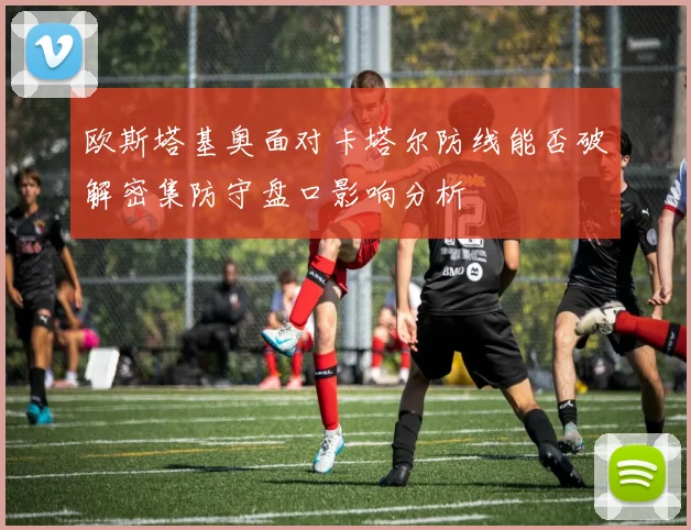 欧斯塔基奥面对卡塔尔防线能否破解密集防守盘口影响分析