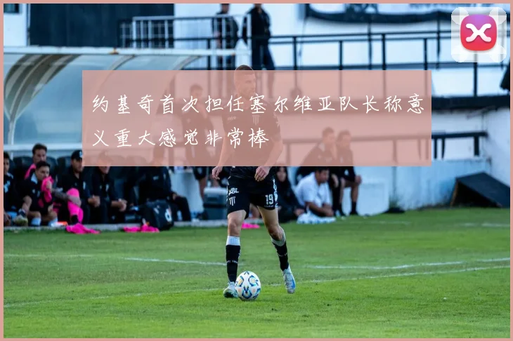 约基奇首次担任塞尔维亚队长称意义重大感觉非常棒