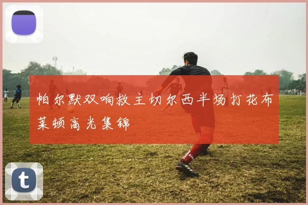 帕尔默双响救主切尔西半场打花布莱顿高光集锦