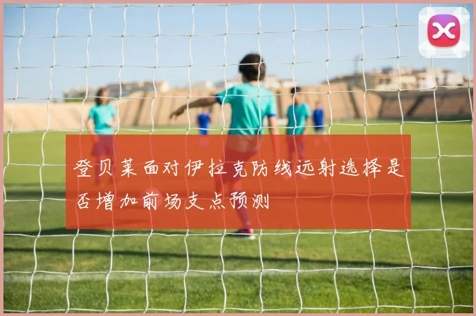 登贝莱面对伊拉克防线远射选择是否增加前场支点预测